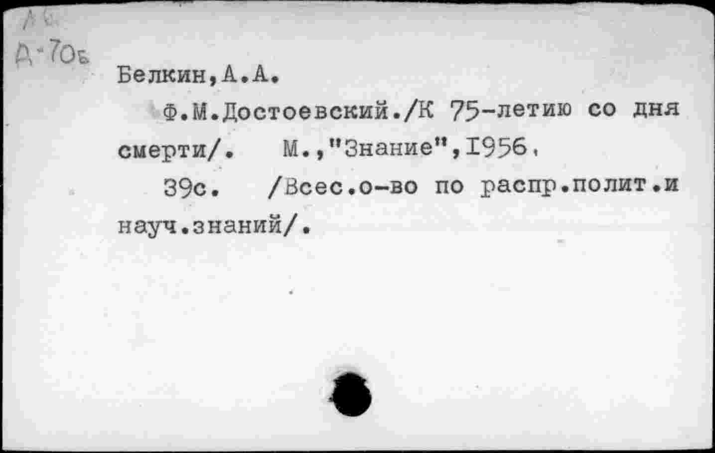 ﻿Белкин,А.А.
Ф.М.Достоевский./К 75~летию с0 Дня смерти/. М.,"Знание”,1956,
39с. /Всес.о-во по распр.полит.и науч.знаний/.